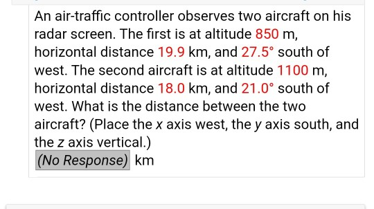 An air-traffic controller observes two aircraft on his radar screen. The first is at altitude 850 m, horizontal distance 19.9