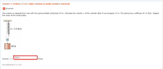 Chapter 3, Problem 3/142 (video solution to similar problem attached) XIncorrect The system is released from rest with the spring initially stretched 5.8 in. Calculate the velocity v of the cylinder after it has dropped 1.5 in. The spring has a stiffness of 3.5 lb/in. Neglect the mass of the small pulley k= 3.5 lb/in. 96 lb 3514 Answer: ft/sec the tolerance is +/-2%