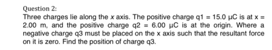 Question 2: Three charges lie along the x axis. The positive charge q1 = 15.0 μC is at x = 2.00 m, and the positive charge q2-6.00 μC is at the origin, where a negative charge q3 must be placed on the x axis such that the resultant force on it is zero. Find the position of charge q3