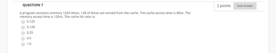 2 points Save Answer QUESTION 7 A program accesses memory 1024 times. 128 of those are served from the cache. The cache acces