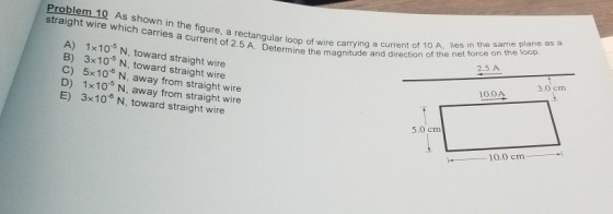 Problem 10 As show straight wire which carries a curr of 2.5 A. Deter r loop of wire carrying a current of 10 A, lies in the same plane as a mine the magnitude and direction of the net force on the loop A) 1x10s N, toward straight wire B) 3x10 N, toward straight wire C) 5x106 N, away from straight wire D) 1x10 5 N, away from straight wire 2.5 A 3.0 cm 10.0A E) 3x10 N, toward straight wire 5.0 cm -10.0 cm