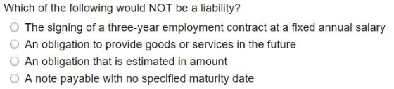 Which of the following would NOT be a liability? O The signing of a three-year employment contract at a fixed annual salary O An obligation to provide goods or services in the future O An obligation that is estimated in amount O A note payable with no specified maturity date