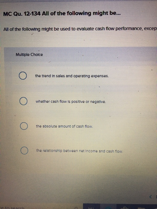 MC Qu. 12-134 All of the following might be... All of the following might be used to evaluate cash flow performance, excep Multiple Choice the třend In sales and operating expenses whether cash flow is positive or negative. the absolute amount of cash flow. the relationship between net Income and cash flow