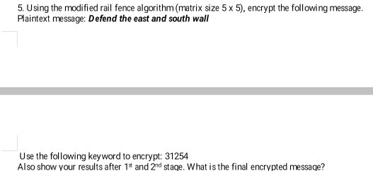 5. Using the modified rail fence algorithm (matrix size 5 x 5), encrypt the following message. Plaintext message: Defend the east and south wall Use the following key word to Also show your results after 1st and 2nd stage. What is the final encrypted message? encrypt: 31254