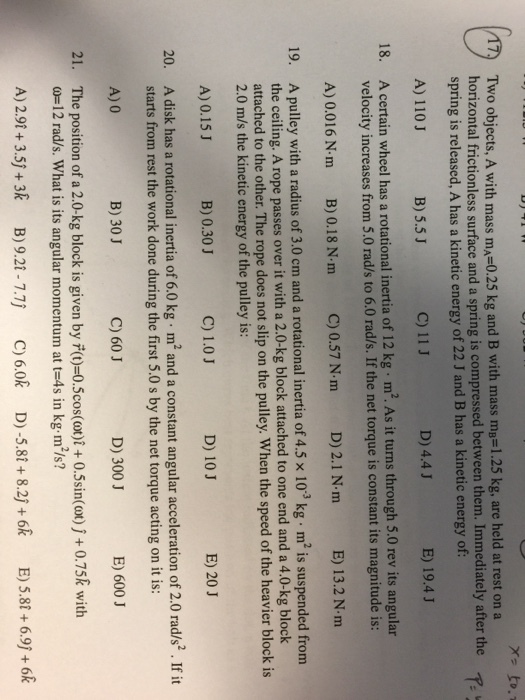 Two objects, A with mass mA=0.25 kg and B with mass mB=1.25 kg, are held at rest on a spring is released, A has a kinetic energy of 22 J and B has a kinetic energy of A) 110 J g is compressed between them. Immediately after the B) 5.5J C) 11 J D) 4.4 J E) 19.4 J 18. A certain wheel has a rotational inertia of 12 kg m2. As it turns through 5.0 rev its angular velocity increases from 5.0 rad/s to 6.0 rad/s. If the net torque is constant its magnitude is: A) 0.016 N m B)0.18 N m C)0.57 Nm D) 2.1 N.m E) 13.2 N m m and a rotational inertia of 4.5 × 10-3 kg·m2 is suspended from Apulley with a radius of 3,0 c the ceiling. A rope passes over it with a 2.0-kg block attached to one end and a 4.0-kg block attached to the other. The rope does not slip on the pulley. When the speed of the heavier block is 2.0 m/s the kinetic energy of the pulley is 19. A) 0.15 J B) 0.30 J C) 1.0 J D) 10 J E) 20 J 20. A disk has a rotational inertia of 6.0 kg m2 and a constant angular acceleration of 20 rad/s2 .If it starts from rest the work done during the first 5.0 s by the net torque acting on it is: A) 0 B) 30 J C) 60 J D) 300 J E) 600 J 21. The position of a 2.0-kg block is given by )-0.5cos(ot)+ 0.5sin(ot)j+ 0.75k with ω= 12 rad/s. What is its angular momentum at t=4s in kg-m2/s? A) 29t +3.5)+3k B) 9.21-7.7) C) 6.0k D)-5.8t+8.2j+6R E) 5.8+6.9j+6k