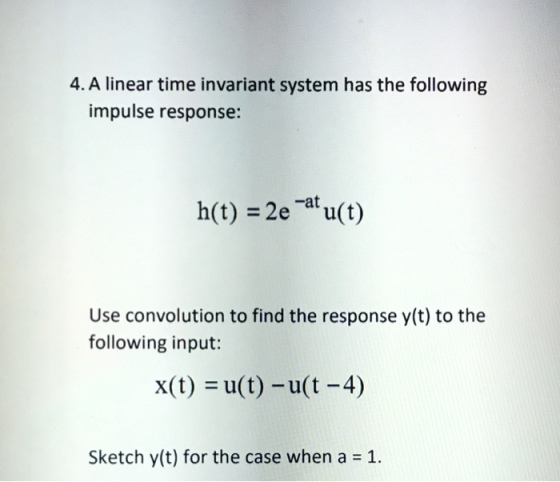 4. A linear time invariant system has the following impulse response: h(t) =2e-at u(t) Use convolution to find the response y(t) to the following input: x(t) = u(t)-u(t-4) Sketch y(t) for the case when a = 1