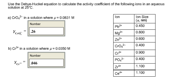 Use the Debye-Huckel equation to calculate the activity coefficient of the following ions in an aqueous solution at 25°C. a) Cro n a solution where u 0.0831 M Ion Size (a, nm) Number 0.450 Pb2+ 0800 .26 Mg Croi 0.600 Zn2+ 0,400 b) Crs in a solution where u 0.0350 M Cr 0.900 Number PO4 0.400 Cr 046 1.100 1.100 Ce4+