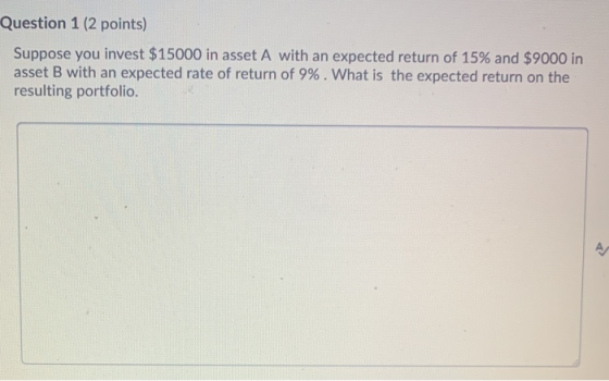 Question 1 (2 points) Suppose you invest $15000 in asset A with an expected return of 15% and $9000 in asset B with an expect