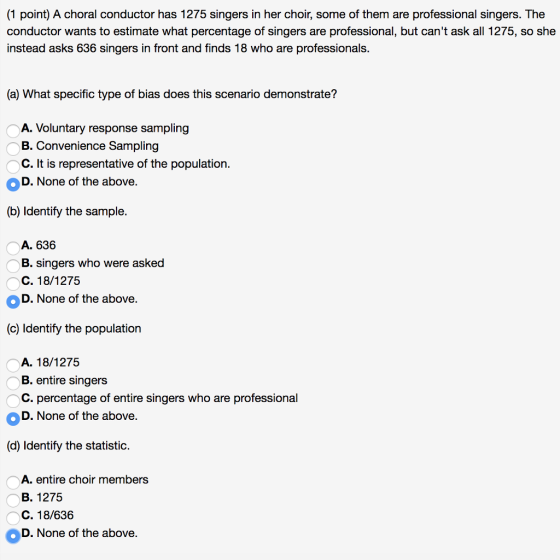 (1 point) A choral conductor has 1275 singers in her choir, some of them are professional singers. The conductor wants to estimate what percentage of singers are professional, but cant ask all 1275, so she instead asks 636 singers in front and finds 18 who are professionals. (a) What specific type of bias does this scenario demonstrate? A. Voluntary response sampling B. Convenience Sampling C. It is representative of the population. D.None of the above. (b) Identify the sample. A. 636 B. singers who were asked C. 18/1275 OD. None of the above. (c) Identify the population A. 18/1275 B. entire singers C. percentage of entire singers who are professional D. None of the above. (d) Identify the statistic. A. entire choir members B. 1275 C. 18/636 D. None of the above.