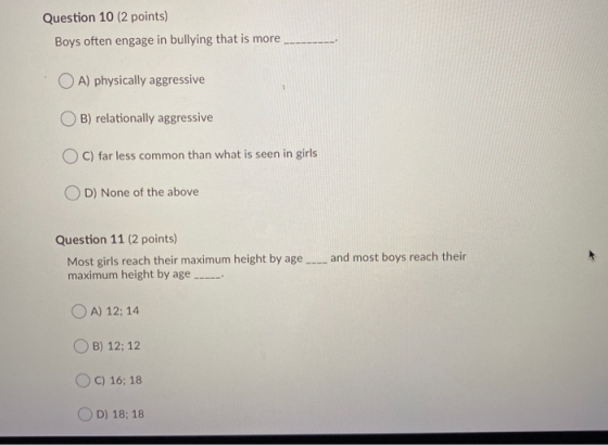 Question 10 (2 points) Boys often engage in bullying that is more OA) physically aggressive B) relationally aggressive OC) fa