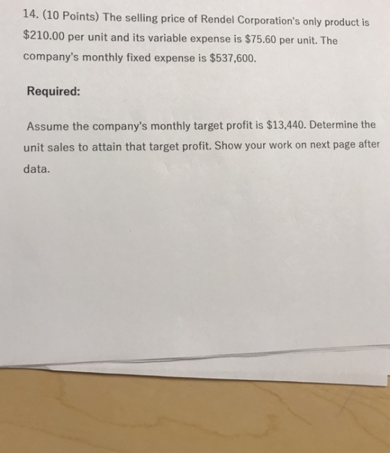 14. (10 Points) The selling price of Rendel Corporations only product is $210.00 per unit and its variable expense is $75.60 per unit. The companys monthly fixed expense is $537,600. Required: Assume the companys monthly target profit is $13,440. Determine the unit sales to attain that target profit. Show your work on next page after data.