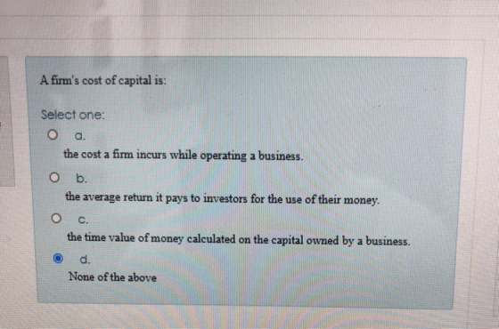 A firms cost of capital is: Select one: O a. the cost a fimm incurs while operating a business. O b. the average return it p