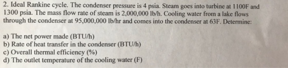 2. Ideal Rankine cycle. The condenser pressure is 4 psia. Steam goes into turbine at 1100F and 1300 psia. The mass flow rate of steam is 2,000,000 lb/h. Cooling water from a lake flows through the condenser at 95,000,000 lb/hr and comes into the condenser at 63F. Determine: a) The net power made (BTU/h) b) Rate of heat transfer in the condenser (BTU/h) c) Overall thermal efficiency (%) d) The outlet temperature of the cooling water (F)