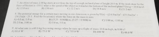 7 An object of mass 2.00 kg starts at rest from the top of a tough inclned plane of height 20.0 m. If the work done by the force of friction as-150 3, what is the speed of the object as it reaches the botiom of the inclined plane? Use g- 1o.0 m/s A) 15.8 m B) 150 ros C) 12 2 ms D) 19 8 ms E) 21.2 ms S. The posential energy for a certain mass moving in one dimensaon s given by tlex) -(203m3)x-(15 m2) G6 m)x -23 Find the location(s) where the force on the mass is zero A) 4.0 m, 1.0m B) (3.25-0968i) m, (3.25+0.9681) m E) 3.0m, 50m C) 1 00 m, -1.00m D) 2.0 m, 3.00m 9 At what rate is a 60 0-kg boy ising energy when he nins up a flight of stars 100-m ¡ugh, in 8.00 s? A) 800 W B) 75 0 W ) 735.0 Vw D) 490 W E)480 W
