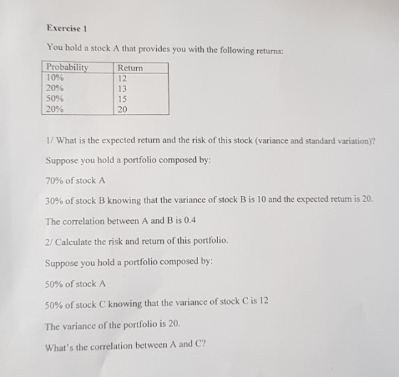 Exercise 1 You hold a stock A that provides you with the following returns: Probabilityetrn 10% 20% 50% 20% 12 13 15 20 1/ What is the expected return and the risk of this stock (variance and standard variation)? Suppose you hold a portfolio composed by 70% of stock A 30% of stock B knowing that the variance of stock B is 10 and the expected return is 20 The correlation between A and B is 0.4 2/ Calculate the risk and return of this portfolio. Suppose you hold a portfolio composed by: 50% of stock A 50% ofstock C knowing that the variance of stock C is 12 The variance of the portfolio is 20. Whats the correlation between A and C?