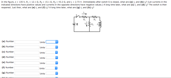 In the figure, ε = 135 V, R1 = 12.1 Ω, R2 = 15.1 Ω, R3 = 432 Ω, and L = 2.73 H. Immediately after switch S is closed, what are (a) 1 and (b) i2? (Let currents in the indicated directions have positive values and currents in the opposite directions have negative values.) A long time later, what are (c) and (d) /2? The switch is then reopened. Just then, what are (e) 1 and (f) i2? A long time later, what are (9) 1 and (h) i2? Ri Rs (a) Number (b) Number (c) Number (d) Number (e) Number (f) Number (g) Number Units Units Units Units Units Units Units