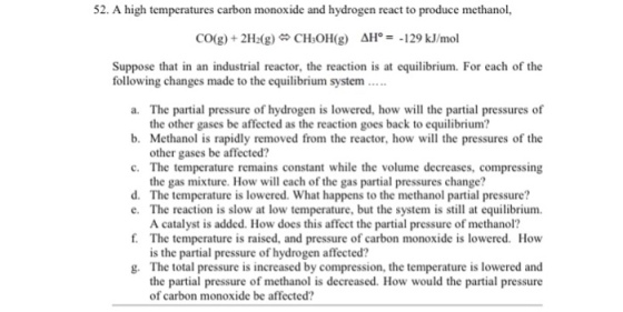 52. A high temperatures carbon monoxide and hydrogen react to produce methanol, CO(g) + 2H2(g) CHOH(g) Δ}:-129 klinol Suppose that in an industrial reactor, the reaction is at equilibrium. For each of the following changes made to the equilibrium system a. The partial pressure of hydrogen is lowered, how will the partial pressures of b. Methanol is rapidly removed from the reactor, how will the pressures of the c· The temperature remains constant while the volume decreases, compressing d. The temperature is lowered. What happens to the methanol partial pressure? the other gases be affected as the reaction goes back to equilibrium? other gases be affected? the gas mixture. How will each of the gas partial pressures change? e. The reaction is slow at low temperature, but the system is still at equilibrium f. The temperature is raised, and pressure of carbon monoxide is lowered. How g. The total pressure is increased by compression, the temperature is lowered and A catalyst is added. How does this affect the partial pressure of methanol? is the partial pressure of hydrogen affected? the partial pressure of methanol is decreased. How would the partial pressure of carbon monoxide be affected?