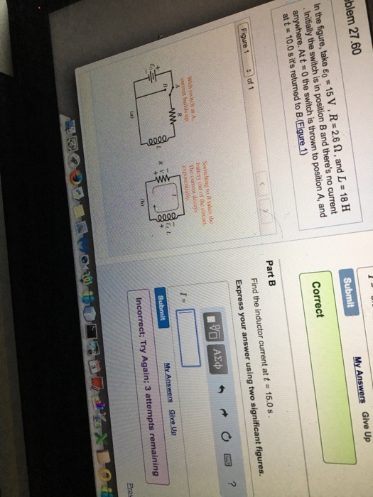My Answers Give Up Submit blem 27.60 In the take eo v R-26 SR, and L 18 H 15 Band theres no current the is in position position A, and switch the swi is thrown to anywhere. Att returned to B.(Fi 1) att osis Correct Part B Find the inductor current at t a 15.0 s figures. Express your answer using two significant Figure 1 of 1 switching to R takes Submit M Ansomm give up. Er L incorrect; Try Again; 3 attempts remaining Pros