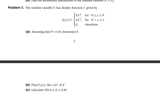 b) Find the proDa D111ty distri Dution or the random varıa Die Λ1 + Λ2 on ofr the random varlable A1+A2 Problem 3. The random variable X has density function f given by @y2, for 0 y θ 0, elsewhere a) Assuming that - 0.8, determine K (b) Find Fx(t), the c.d.f. of X C) Calculate P(0.4SX 0.8)