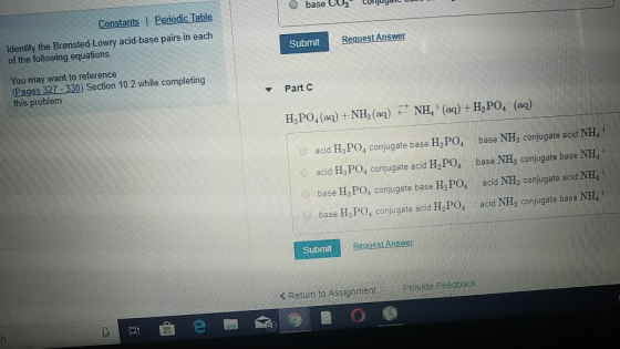 base CU3 Conuy.lt Constants I Periodic Table Identify the Brønsted-Lowry acid-base pairs in each of the following equations. Submit Request AnSW You may want to reference Pages 327-330) Section 10.2 while completing this problem. Part C H,PO, (ag) + NH (aq) NH, (aq) + HPO, (aq) acid H, PO, conjugate base H, PO, base NH conjugate acid NH, acid H, PO, conjugate acid H,PO, base NH, conjugate base NH, base H, PO, conjugate base H,PO, acid NH, conjugate acid NH, base H PO, conjugate acid HoPO4 acid NH, conjugate base NH Submit Request Answer < Return to Assignment Provide Feedback