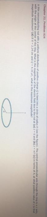 Chapter 22, Problem 024 A thin nonconducting rod with a uniform distribution of positive charge Q is bent into a circde of radius R (see the figure). The central p with the origin at the center of the ring. What is the magnitude of the electric field due to the rod at (a) 2-0 and (b)z- axis through the ring is a z axis, (c) In terms of R, at what positive value of t is that magnitude maximum? (d) If R-2.24 cm and Q-4.331C, what is the maximum magnitude?