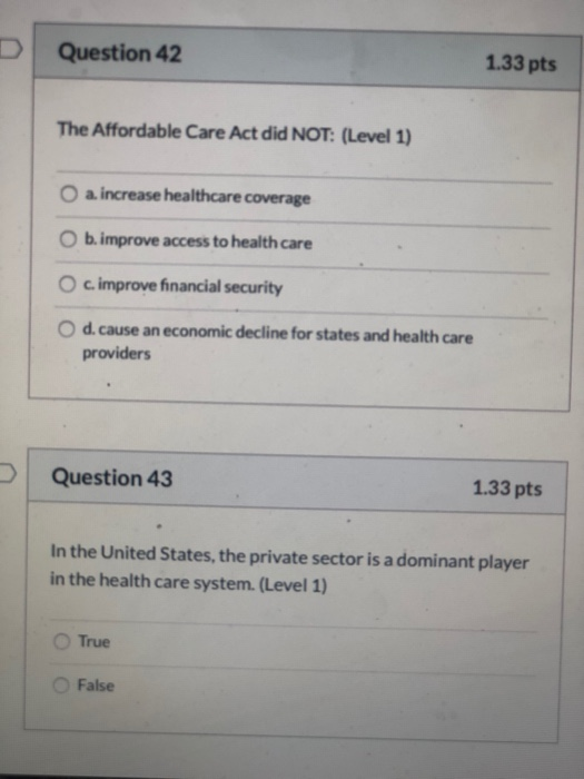 Question 42 1.33 pts The Affordable Care Act did NOT: (Level 1) O a. increase healthcare coverage O b. improve access to heal