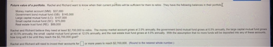 Future value of a portfolio. Rachel and Richard want to know when their current portfolio will be sufficient for them to neire. They have the following balances in their portollog Money market account (MM): $37,000 Government bond mutual fund (GBk $145,000 Large capital mutual fund (LC): $107,000 Small capital mutual fund (SCk $75,000 Real estate trust fund (RE) $89,000 Rach el and Richard believe they need at least $2.70000 Otoresre at10.5% annualy. the t all capta mhal und gro sat 120% a how long will it be unti they reach the $2,700,000 goal? The money market accountgrows at 2 0% anual, te 0 ermettend mu aland pows at 65%n uan the wgee caleta dos ual y and the real estate t uet dgrows at 4 0% a my with the ass rionthat no mot ds wil be deo dnt ay see nears Rachel and Richard will need to vvest their accounts for or more years to reach $2,700,000 (Round to the nearest whole number)