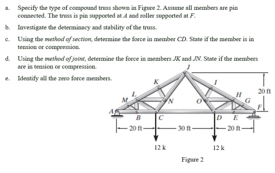 a. Specify the type of compound truss shown in Figure 2. Assume all members are pin connected. The truss is pin supported at A and roller supported at F. Investigate the determinacy and stability of the truss Using the method of section, determine the force in member CD. State if the member is in b. c. tension or compression d. Using the method of joint, determine the force in members JK and JN. State if the members are in tension or compression e. Identify all the zero force members 20 ft D E 20 ft 30 ft_ 20 ft 12 k 12 k Figure 2