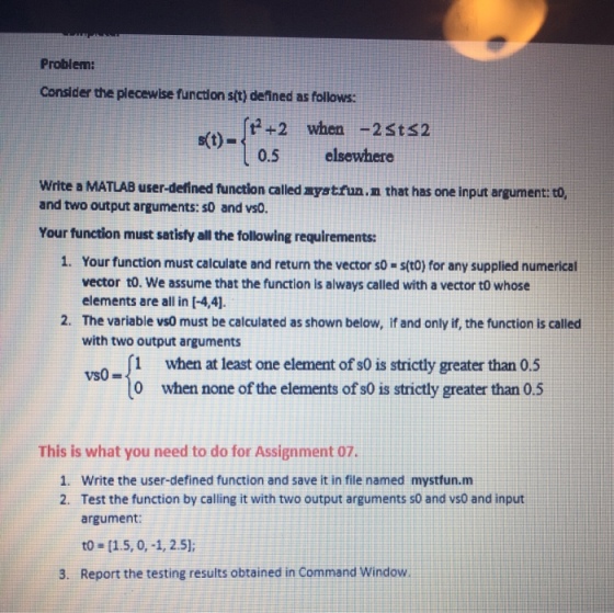 Problemi Consider the plecewise function sit) defined as follows: -(+2 when -2sts2 0.5 elsewhere s(t)- Write a MATLAB user-defined function called aystfun.n that has one input argument to, and two output arguments: s0 and vsO. Your function must satisfy all the following requirements: 1. Your function must calculate and return the vector so - s(t0) for any supplied numerical vector to. We assume that the function is always called with a vector t0 whose elements are all in [-4,4]. 2. The variable vs0 must be calculated as shown below, if and only if, the function is called with two output arguments 1 when at least one element of s0 is strictly greater than 0.5 0 when none of the elements of s0 is strictly greater than 0.5 This is what you need to do for Assignment 07. Write the user-defined function and save it in file named mystfun.m Test the function by calling it with two output arguments s0 and vsO and input argument: to-[15, 0,-1, 2.5); 1. 2. 3. Report the testing results obtained in Command Window