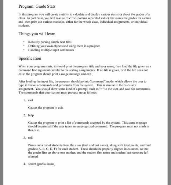 Program: Grade Stats In this program you will create a utility to calculate and display various statistics about the grades of a class. In particular, you will read a CSV file (comma separated value) that stores the grades for a class, and then print out various statistics, either for the whole class, individual assignments, or individual students Things you will learn Robustly parsing simple text files Defining your own objects and using them in a program Handling multiple input commands Specification When your program starts, it should print the program title and your name, then load the file given as a command line argument similar to the sorting assignment). If no file is given, or if file does not the exist, the program should print a usage message and exit. After loading the input file, the program should go into command mode, which allows the user to type in various commands and get results from the system. This is similar to the calculator assignment. You should show some kind of a prompt, such as to the user, and wait for commands. The commands that your system must process are as follows: 1. exit Causes the program to exit. 2. help Causes the program to print a list of commands accepted by the system. This same message should be printed if the user types an unrecognized command. The program must not crash in this case. 3. roll Prints out a list of students from the class (first and last name along with total points, and final grades (A, B, C, D, F) for each student. These should be properly aligned in columns, so that the grades line up above one another, and the student first name and student last name are left aligned. 4. search [partial name]