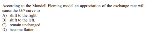 According to the Mundell Fleming model an appreciation of the exchange rate will cause the LM* curve to A) shift to the right. B) shift to the left. C) remain unchanged. D) become flatter.