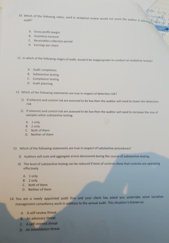 10. Which of the following ratios, used in analytical review would not assist the auditor in planing ee audit? A. Gross profit margin B. Inventory turnover C. Receivables collection period D. Earnings per share 11. In which of the following stages of audit, would it be inap propriate to conduct an analytical review? A. Audit completion 8. Substantive testing C. Compliance testing D. Audit planning 12. Which of the following statements are true in respect of detection risk? 1) If inherent and control risk are assessed to be low then the auditor will need to lower the detection risk 2) If inherent and control risk are assessed to be low then the auditor will need to increase the size of samples when substantive testing A. 1only B. 2 only C. Both of them D. Neither of them 13. Which of the following statements are true in respect of substantive procedures? 3) Auditors will note and aggregate errors discovered during the course of substantive testing. The level of substantive testing can be reduced if tests of controls show that controls are operating effectively 4) A. B. C. D. 1 only 2 only Both of them Neither of them 14. You are a newly appointed audit firm and your client has asked you undertake some lucrative management consultancy work in addition to the annual audit. This situation is known as A. A self-review threat . An advocacy threat C. A self-interest threat D. An intimidation threat