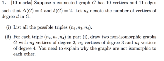 1. [10 marks) Suppose a connected graph G has 10 vertices and 11 edges such that A(G) = 4 and 8(G) = 2. Let nd denote the num