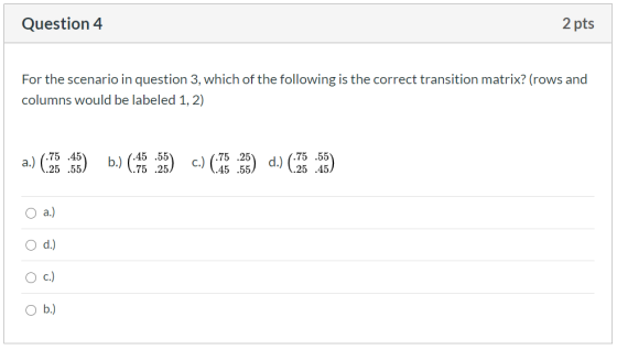 Question 4 2 pts For the scenario in question 3, which of the following is the correct transition matrix? (rows and columns w