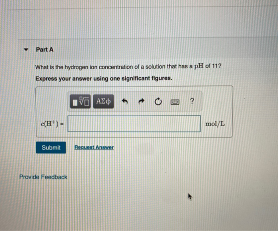 Part A What is the hydrogen ion concentration of a solution that has a pH of 11? Express your answer using one significant fi