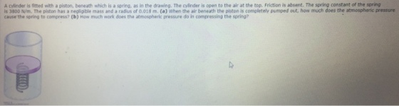 A cylinder is fitted with a piston, beneath which is a spring, as in the drawing. The cylinder is open to the air at the top. Friction is absent. The spring constant of the spring is 3800 N/m. The piston has a negligible mass and a radius of 0.018 m. (a) When the air beneath the piston is completely pumped out, how much doe cause the spring to compress? (b) How much work does the atmospheric pressure do in compressing the spring? s the atmospheric pressure
