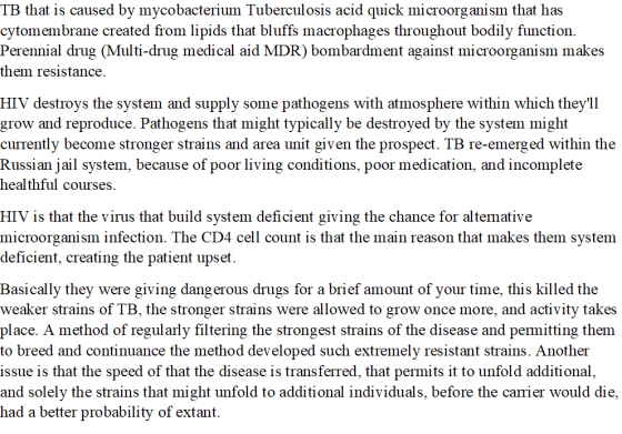 TB that is caused by mycobacterium Tuberculosis acid quick microorganism that has cytomembrane created from lipids that bluffs macrophages throughout bodily function. Perennial drug (Multi-drug medical aid MDR) bombardment against microorganism makes them resistance. HIV destroys the system and supply some pathogens with atmosphere within which they1l grow and reproduce. Pathogens that might typically be destroyed by the system might currently become stronger strains and area unit gi Russian jail system, because of poor living conditions, poor medication, and incomplete healthful course given the prospect. TB re-emerged ven the prospect. TB re-emerg ed within the HIV is that the virus that build system deficient giving the chance for altemative microorganism infection. The CD4 cell count is that the main reason that makes them system deficient, creating the patient upset Basically they were giving dangerous drugs for a brief amount of your time, this killed the weaker strains of TB, the stronger strains were allowed to grow once more, and activity takes place. A method of regularly filtering the strongest strains of the disease and pemitting them to breed and continuance the method developed such extremely resistant strains. Another issue is that the speed of that the disease is transferred, that permits it to unfold additional, and solely the strains that might unfold to additional individuals, before the carrier would die had a better probability of extant.