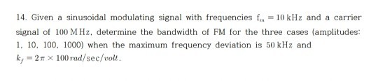 14. Given a sinusoidal modulating signal with frequencies f, 10 kHz and a carrier signal of 100 MHz, determine the bandwidth of FM for the three cases (amplitudes: 1. 10, 100, 1000) when the maximum frequency deviation is 50 kHz and k,-2? × 100 rad/sec/volt.