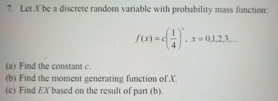 7. Let Xbe a discrete random variable with probability mass function: f(x) c , x 0,1,2,3, 4 (a) Find the constant c. (b) Find the moment generating function of X. (c) Find EX based on the result of part (b)