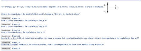 Two charges, Q1-3.90 HC, and Q2-5.90 HC are located at points (0,-3.00 cm) and (O,+3.00 cm), as shown in the figure 2: What is the magnitude of the electric field at point P, located at (5.00 cm, ), due to Q1 alone? Submil Answer Tries o/10 What is the x-component of the total electric field at P? Submit Answer Tries o/10 What is the y-component of the total electric field at P? Submit Answar Tries 0/10O What is the magnitude of the total electric field at P? Submit Answer Now let 2 Tries 0/10 1 3.90 μC Note that the problem now has a symmetry that you should exploit in your solution. What is the magnitude of the total electric field at P? Submit Answer Tries 0/10 n the symmetric situation of the previous problem, what is the magnitude of the force on an electron placed at point P? Submit Answer Tries 0/10