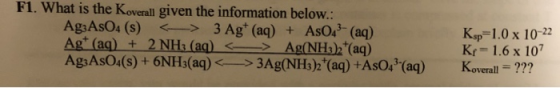F1. What is the Koverall given the information below: Ag3AsO4 (s) < > 3 Ag+ (aq) + AsO 3- (aq) Agt (aq) + 2 NH; (aq) <- > Ag(
