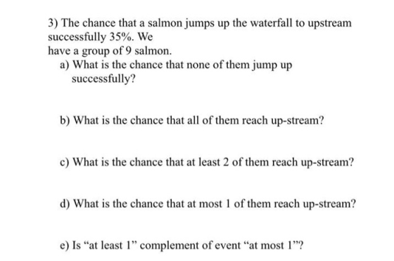3) The chance that a salmon jumps up the waterfall to upstream successfully 35%. We have a group of 9 salmon. a) What is the