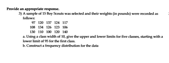 Provide an appropriate response. 3) A sample of 15 Boy Scouts was selected and their weights (in pounds) were recorded as follows: 97 120 137 124 117 108 134 126 123 106 130 110 100 120 140 a. Using a class width of 10, give the upper and lower limits for five classes, starting with a lower limit of 95 for the first class. b. Construct a frequency distribution for the data