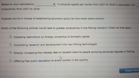 Based on your calculations, productivity from 2027 to 2028. in physical capital per worker from 2027 to 2028 is associated with Suppose youre in charge of establishing economic policy for this small island country Which of the following policies would lead to greater productivity in the fishing industry? Check all that apply. Imposing restrictions on foreign ownership of domestic capital Subsidizing research and development into new fishing technologies sharply increasing the interest rate on student loans to people pursuing advanced degrees in fishing Offering free public education to everý worker in the country Grade It Now