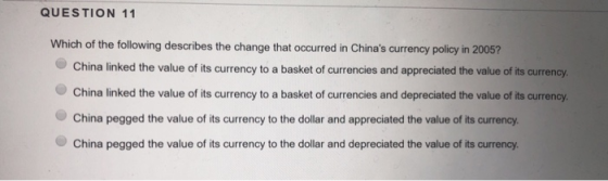 QUESTION 11 Which of the following describes the change that occurred in Chinas currency policy in 2005? China linked the value of its currency to a basket of currencies and appreciated the value of its currency. China linked the value of its currency to a basket of currencies and depreciated the value of its currency. China pegged the value of its currency to the dollar and appreciated the value of its currency China pegged the value of its currency to the dollar and depreciated the value of its currency