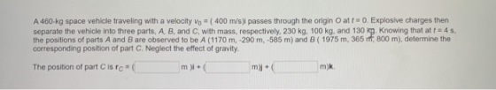 A 460-kg space vehicle traveling with a velocity Vo = ( 400 m/s)i passes through the origin O att = 0. Explosive charges then