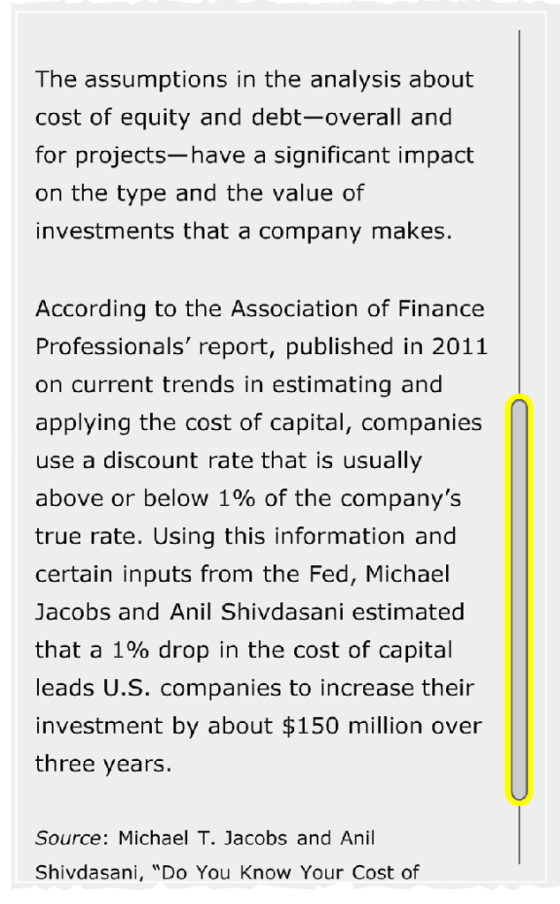The assumptions in the analysis about cost of equity and debt-overall and for projects-have a significant impact on the type and the value of investments that a company makes. According to the Association of Finance Professionals report, published in 2011 on current trends in estimating and applying the cost of capital, companies use a discount rate that is usually above or below 1% of the companys true rate. Using this information and certain inputs from the Fed, Michael Jacobs and Anil Shivdasani estimated that a 1% drop in the cost of capital leads U.S. companies to increase their investment by about $150 million over three years. Source: Michael T. Jacobs and Anil Shivdasani, Do You Know Your Cost of