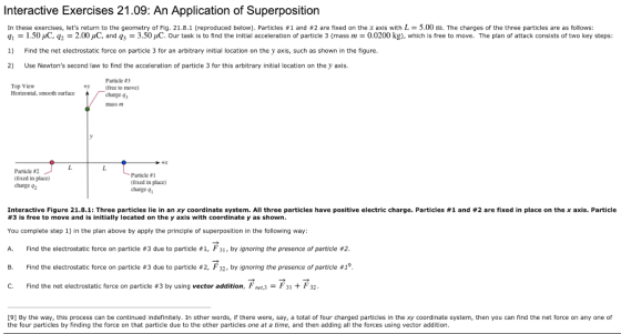 Interactive Exercises 21.09: An Application of Superposition In these exercises, lets return to the geometry of Fig. 21.8.1 (reproduced below). Particles #1 and #2 are fixed on the x axis with L = 5.00 m. The charges of the three particles are as follows q! = 1.50 μC.q2 2.00pC, and q3 = 3.50 μ . Our task is to find the initial acceleration of particle 3 (mass m = 0.0200 kg), which s free to move. The plan of attack consists of two key steps 1) Find the net electrostatic force on particle 3 for an arbitrary initial location on the y axis, such as shown in the figure. 2) Use Newtons second law to find the acceleration of particle 3 for this arbitrary initial location on the y axis. Top View Horizontal, smooth surface Particle #3 (free to move) charge 43 Particle #2 (hxed in place) charge 92 Particle #1 (fixed in place) charge 4 Interactive Figure 21.8.1: Three particles lie in an xy coordinate system. All three particles have positive electric charge. Particles #1 and #2 are fixed in place on the x axis. Particle #3 is free to move and is initially located on the y axis with coordinate y as shown You complete step 1) in the plan above by apply the principle of superposition in the following way A. Find the electrostatic force on particle #3 due to particle #1, F31 , by ignoring the presence of particle #2 B. Find the electrostatic force on particle #3 due to particle #2, F32 , by ignoring the presence of particle #1 C. Find the net electrostatic force on particle #3 by using vector addition, Fnm3 ; F31 + F 32 [9] By the way, this process can be continued indefinitely. In other words, if there were, say, a total of four charged particles in the xy coordinate system, then you can find the net force on any one of the four particles by finding the force on that particle due to the other particles one at a time, and then adding all the forces using vector addition.