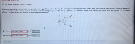 Chapter 18, Problem 21 Your answer is partially correct. Try again. Interactive LeamingWare 18.2 provides one approach to solving problems such as this one. The drawing shows three point charges fixed in place. The charge at the coordinate origin has a value of c, the other two have identical magnitudes, but opposite signs: 92 4.40C and o- +4.40HC. () Determine the net force exerted on q, by the other two charges. (b) ir o, had a 1.30m (a) Mmber1 49253261 30000 (b) Number 99502174230000 UnitsT m/s2
