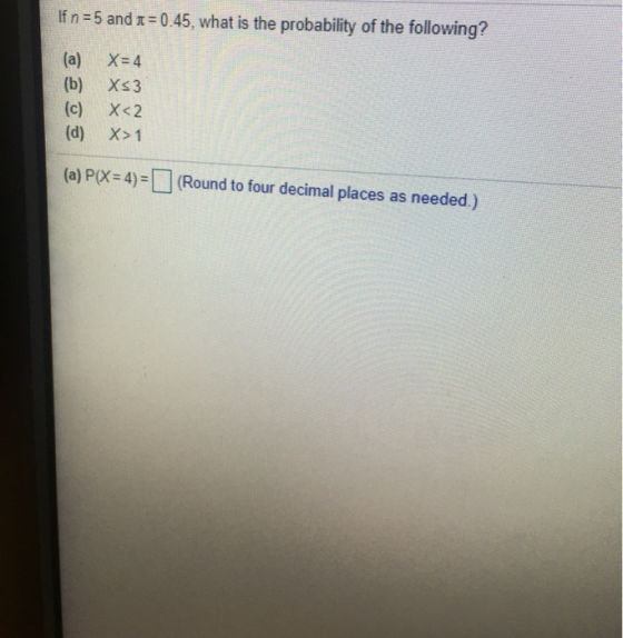 If n 5 and x 0.45, what is the probability of the following? (a) (b) (c) (d) X= 4 Xs3 X<2 X>1 (a) P(X- 4)= (Round to four dec